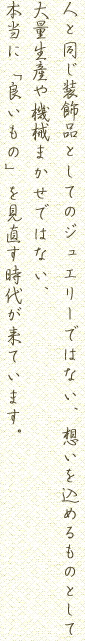 人と同じ装飾品としてのジュエリーではない、想いを込めるものとして大量生産や機械まかせではない、本当に「良いもの」を見直す時代が来ています。